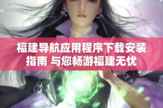 福建导航应用程序下载安装指南 与您畅游福建无忧
