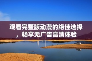 观看完整版动漫的绝佳选择，畅享无广告高清体验