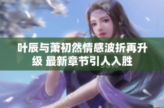 叶辰与萧初然情感波折再升级 最新章节引人入胜