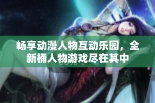 畅享动漫人物互动乐园，全新桶人物游戏尽在其中