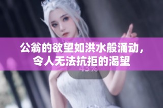 公翁的欲望如洪水般涌动，令人无法抗拒的渴望