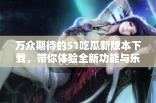 万众期待的51吃瓜新版本下载，带你体验全新功能与乐趣