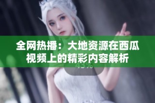 全网热播：大地资源在西瓜视频上的精彩内容解析