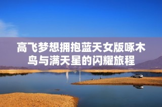 高飞梦想拥抱蓝天女版啄木鸟与满天星的闪耀旅程