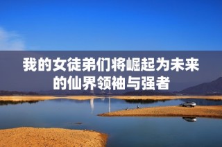 我的女徒弟们将崛起为未来的仙界领袖与强者