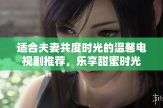 适合夫妻共度时光的温馨电视剧推荐，乐享甜蜜时光