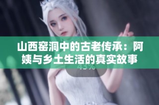 山西窑洞中的古老传承：阿姨与乡土生活的真实故事