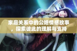 家庭关系中的公媳情感故事，探索彼此的理解与支持
