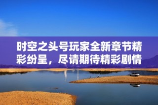 时空之头号玩家全新章节精彩纷呈，尽请期待精彩剧情更新