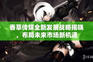 香草传媒全新发展战略揭晓，布局未来市场新机遇