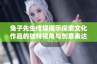 兔子先生传媒揭示探索文化作品的独特视角与创意表达