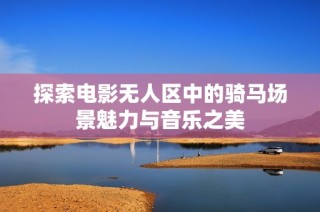 探索电影无人区中的骑马场景魅力与音乐之美