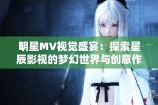 明星MV视觉盛宴：探索星辰影视的梦幻世界与创意作品