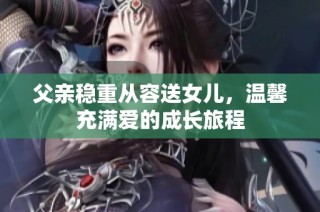 父亲稳重从容送女儿，温馨充满爱的成长旅程