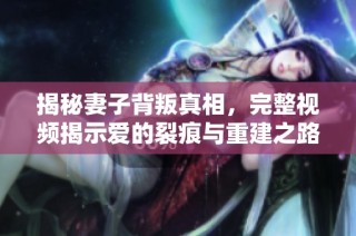 揭秘妻子背叛真相，完整视频揭示爱的裂痕与重建之路