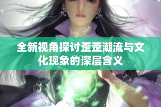 全新视角探讨歪歪潮流与文化现象的深层含义