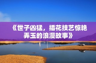 《世子凶猛，插花技艺惊艳弄玉的浪漫故事》