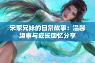 宋家兄妹的日常故事：温馨趣事与成长回忆分享