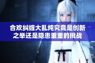 合欢纠缠大乱炖究竟是创新之举还是隐患重重的挑战