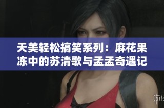 天美轻松搞笑系列：麻花果冻中的苏清歌与孟孟奇遇记