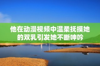 他在动漫视频中温柔抚摸她的双乳引发她不断呻吟