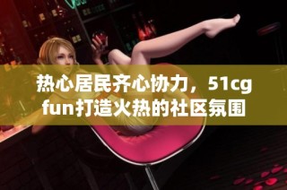 热心居民齐心协力，51cgfun打造火热的社区氛围