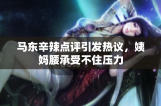 马东辛辣点评引发热议，姨妈腰承受不住压力