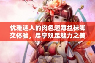 优雅迷人的肉色超薄丝袜脚交体验，尽享双足魅力之美