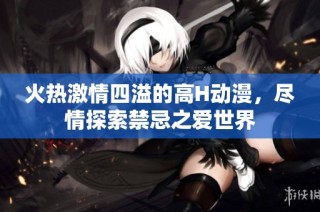 火热激情四溢的高H动漫，尽情探索禁忌之爱世界