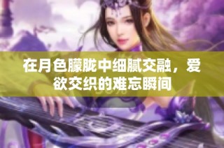 在月色朦胧中细腻交融，爱欲交织的难忘瞬间