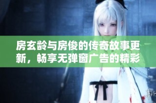 房玄龄与房俊的传奇故事更新，畅享无弹窗广告的精彩章节