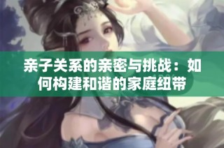 亲子关系的亲密与挑战：如何构建和谐的家庭纽带