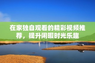 在家独自观看的精彩视频推荐，提升闲暇时光乐趣