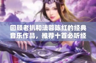 回顾老扒和法蓉陈红的经典音乐作品，推荐十首必听经典歌曲