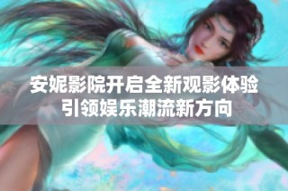 安妮影院开启全新观影体验 引领娱乐潮流新方向