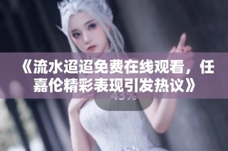 《流水迢迢免费在线观看，任嘉伦精彩表现引发热议》