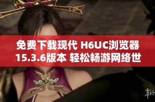 免费下载现代 H6UC浏览器15.3.6版本 轻松畅游网络世界