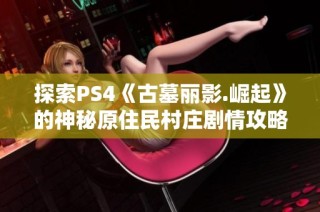 探索PS4《古墓丽影.崛起》的神秘原住民村庄剧情攻略