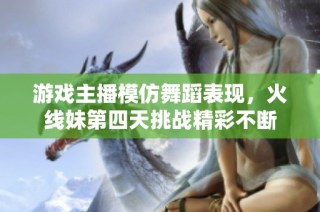 游戏主播模仿舞蹈表现，火线妹第四天挑战精彩不断