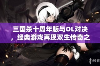 三国杀十周年版与OL对决，经典游戏再现双生传奇之旅