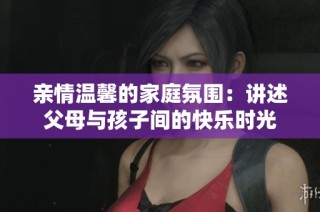 亲情温馨的家庭氛围：讲述父母与孩子间的快乐时光