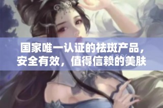 国家唯一认证的祛斑产品，安全有效，值得信赖的美肤选择