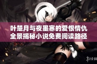 叶楚月与夜墨寒的爱恨情仇全景揭秘小说免费阅读路径