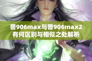 兽906max与兽906max2有何区别与相似之处解析