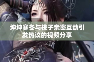 坤坤寒冬与桃子亲密互动引发热议的视频分享