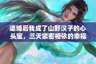 退婚后我成了山野汉子的心头宝，三天紧密相依的幸福生活