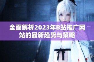 全面解析2023年B站推广网站的最新趋势与策略