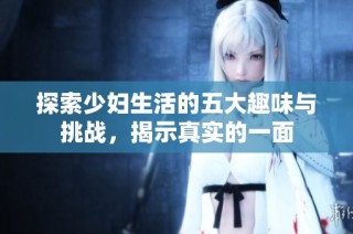 探索少妇生活的五大趣味与挑战，揭示真实的一面