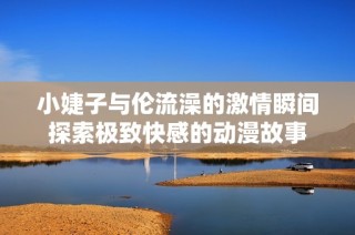 小婕子与伦流澡的激情瞬间探索极致快感的动漫故事