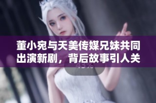 董小宛与天美传媒兄妹共同出演新剧，背后故事引人关注
